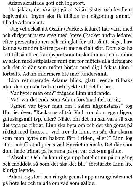 Adam skrattade gott och log stort. ”Ja jäklar, det ska jag göra! Ni är gäster och kvällens begivenhet. Ingen ska få tillåtas tro någonting annat.” tillade Adam glatt. ”Jag vet också att Oskar (Packets ledare) har varit med och dirigerat nästa steg med Steve (Packet andra ledare) efter presentationen och minglet för att, så att säga, lära känna varandra bättre på ett mer socialt sätt. Dom ska ha sett till så att en kampsportsmatta ska finnas i ena ändan av salen med sittplatser runt om för mötets alla deltagare och det är där som mötet börjar med dig i fokus Linn.” fortsatte Adam informera lite mer fundersamt. Linn returnerade Adams blick, glatt leende tillbaks utan den minsta tvekan och tyckte att det lät bra. ”Var byter man om?” frågade Linn undrande. ”Va!” var det enda som Adam förvånad fick ur sig. ”Jamen var byter man om i salen någonstans?” tog Harriet över. ”Rackarns alltså. Vad tror dom egentligen, gatuslagsmål typ, eller? Nääe, om det nu ska vara så ska det vara på riktigt. Linn ska byta om och det ska göras på riktigt med finess. … vad tror du Linn, en sån där skärm som man bytte om bakom förr i tiden, eller?” Linn log stort och förstod precis vad Harriet menade. Det där som dom hade tränat på hemma på ön var det som gällde. ”Absolut! Och du kan ringa upp hotellet nu på en gång och meddela så som det ska det bli.” förstärkte Linn lite klurigt leende. Adam log stort och ringde genast upp arrangörsteamet på hotellet och talade om vad som gällde.