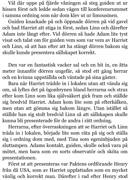 Väl där uppe på fjärde våningen så steg guiden ut ur hissen först och ledde sedan vägen till konferensrummet i samma ordning som när dom klev ut ur limousinen. Guiden knackade på och öppnade dörren på vid gavel och bad Harriet att stiga in först, sedan Linn och därefter Adam inte långt efter. Vid dörren så hade Adam lite tyst visat och talat om för guiden vem som var vem av Harriet och Linn, så att han efter att ha stängt dörren bakom sig skulle kunde presentera sällskapet korrekt.  Den var en fantastisk vacker sal och en bit in, en åtta meter innanför dörren ungefär, så stod ett gäng herrar och en kvinna uppställda och väntade på sina gäster. Bara när Harriet trädde in i lokalen utan att vända sig om, så lyftes det på ögonbrynen bland herrarna och strax efter kom Linn som lika självsäkert gick fram och ställde sig bredvid Harriet. Adam kom lite som på efterkälken, men utan att gömma sig bakom längre. Utan istället så ställde han sig stolt bredvid Linn så att sällskapen skulle kunna bli presenterade för de andra i rätt ordning. Herrarna, efter överraskningen att se Harriet och Linn träda in i lokalen, började lite som räta på sig och ställa sig i ordning dom med, med Tina som egeninbjuden på sluttampen. Adams kontakt, guiden, skulle också vara på mötet, men bara som en sorts observatör och sköta om presentationen. Först ut att presenteras var Paktens ordförande Henry från då USA, som av Harriet uppfattades som en mycket vänlig och korrekt man. Därefter i rad efter Henry stod