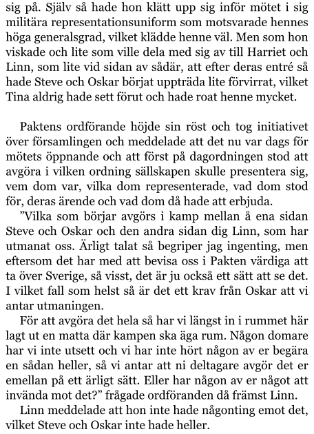 sig på. Själv så hade hon klätt upp sig inför mötet i sig militära representationsuniform som motsvarade hennes höga generalsgrad, vilket klädde henne väl. Men som hon viskade och lite som ville dela med sig av till Harriet och Linn, som lite vid sidan av sådär, att efter deras entré så hade Steve och Oskar börjat uppträda lite förvirrat, vilket Tina aldrig hade sett förut och hade roat henne mycket.  Paktens ordförande höjde sin röst och tog initiativet över församlingen och meddelade att det nu var dags för mötets öppnande och att först på dagordningen stod att avgöra i vilken ordning sällskapen skulle presentera sig, vem dom var, vilka dom representerade, vad dom stod för, deras ärende och vad dom då hade att erbjuda. ”Vilka som börjar avgörs i kamp mellan å ena sidan Steve och Oskar och den andra sidan dig Linn, som har utmanat oss. Ärligt talat så begriper jag ingenting, men eftersom det har med att bevisa oss i Pakten värdiga att ta över Sverige, så visst, det är ju också ett sätt att se det. I vilket fall som helst så är det ett krav från Oskar att vi antar utmaningen. För att avgöra det hela så har vi längst in i rummet här lagt ut en matta där kampen ska äga rum. Någon domare har vi inte utsett och vi har inte hört någon av er begära en sådan heller, så vi antar att ni deltagare avgör det er emellan på ett ärligt sätt. Eller har någon av er något att invända mot det?” frågade ordföranden då främst Linn. Linn meddelade att hon inte hade någonting emot det, vilket Steve och Oskar inte hade heller.