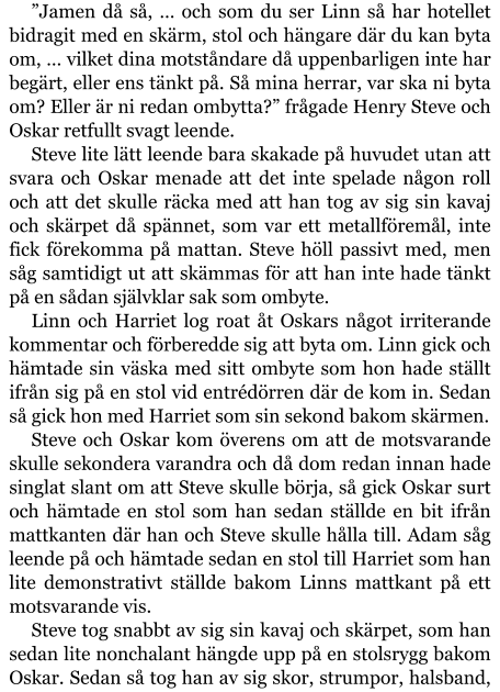 ”Jamen då så, … och som du ser Linn så har hotellet bidragit med en skärm, stol och hängare där du kan byta om, … vilket dina motståndare då uppenbarligen inte har begärt, eller ens tänkt på. Så mina herrar, var ska ni byta om? Eller är ni redan ombytta?” frågade Henry Steve och Oskar retfullt svagt leende. Steve lite lätt leende bara skakade på huvudet utan att svara och Oskar menade att det inte spelade någon roll och att det skulle räcka med att han tog av sig sin kavaj och skärpet då spännet, som var ett metallföremål, inte fick förekomma på mattan. Steve höll passivt med, men såg samtidigt ut att skämmas för att han inte hade tänkt på en sådan självklar sak som ombyte. Linn och Harriet log roat åt Oskars något irriterande kommentar och förberedde sig att byta om. Linn gick och hämtade sin väska med sitt ombyte som hon hade ställt ifrån sig på en stol vid entrédörren där de kom in. Sedan så gick hon med Harriet som sin sekond bakom skärmen. Steve och Oskar kom överens om att de motsvarande skulle sekondera varandra och då dom redan innan hade singlat slant om att Steve skulle börja, så gick Oskar surt och hämtade en stol som han sedan ställde en bit ifrån mattkanten där han och Steve skulle hålla till. Adam såg leende på och hämtade sedan en stol till Harriet som han lite demonstrativt ställde bakom Linns mattkant på ett motsvarande vis. Steve tog snabbt av sig sin kavaj och skärpet, som han sedan lite nonchalant hängde upp på en stolsrygg bakom Oskar. Sedan så tog han av sig skor, strumpor, halsband,