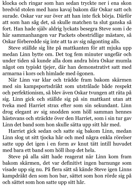 klocka och ringar som han sedan tryckte ner i ena skon bredvid stolen med hans kavaj bakom där Oskar satt och surade. Oskar var sur över att han inte fick börja. Därför att som han såg det, så skulle matchen ta slut ganska så fort. Han hade själv aldrig lyckats besegra Steve som i de här sammanhangen var Packets obestridlige mästare, så Oskar förberedde sig inte att ta av sig någonting alls. Steve ställde sig lite på mattkanten för att mjuka upp medan Linn bytte om. Det tog fem minuter ungefär och under tiden så kunde alla dom andra höra Oskar mumla något om typiskt tjejer, där han demonstrativt satt med armarna i kors och himlade med ögonen. När Linn var klar och trädde fram bakom skärmen med sin kampsportsdräkt som utstrålade både respekt och perfektionism, så blev även Oskar tvungen att räta på sig. Linn gick och ställde sig på sin mattkant utan att tveka med Harriet strax efter som sin sekundant. Linn drog elegant av sig snodden som höll samman hennes hästsvans och sträckte över den Harriet, som i sin tur gav Linn det band som hon skulle sätta upp sitt hår med. Harriet gick sedan och satte sig bakom Linn, medan Linn slog ut sitt tjocka hår och med några enkla rörelser satte upp det igen i en form av knut tätt intill huvudet med bara ett band som höll ihop det hela. Steve på alla sätt hade reagerat när Linn kom fram bakom skärmen, det var definitivt ingen barnunge som visade upp sig nu. På flera sätt så kände Steve igen Linns kampdräkt den som hon bar, sättet som hon rörde sig på och sättet som hon satte upp sitt hår.