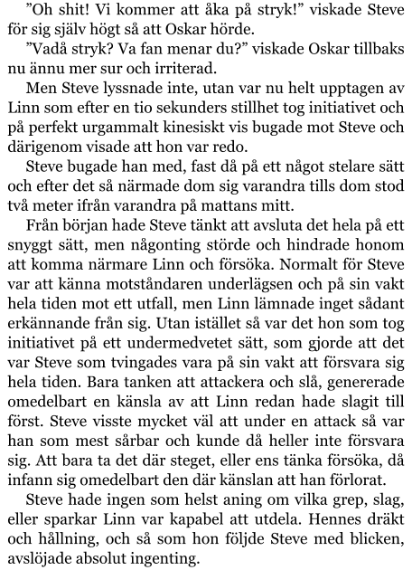 ”Oh shit! Vi kommer att åka på stryk!” viskade Steve för sig själv högt så att Oskar hörde. ”Vadå stryk? Va fan menar du?” viskade Oskar tillbaks nu ännu mer sur och irriterad. Men Steve lyssnade inte, utan var nu helt upptagen av Linn som efter en tio sekunders stillhet tog initiativet och på perfekt urgammalt kinesiskt vis bugade mot Steve och därigenom visade att hon var redo. Steve bugade han med, fast då på ett något stelare sätt och efter det så närmade dom sig varandra tills dom stod två meter ifrån varandra på mattans mitt. Från början hade Steve tänkt att avsluta det hela på ett snyggt sätt, men någonting störde och hindrade honom att komma närmare Linn och försöka. Normalt för Steve var att känna motståndaren underlägsen och på sin vakt hela tiden mot ett utfall, men Linn lämnade inget sådant erkännande från sig. Utan istället så var det hon som tog initiativet på ett undermedvetet sätt, som gjorde att det var Steve som tvingades vara på sin vakt att försvara sig hela tiden. Bara tanken att attackera och slå, genererade omedelbart en känsla av att Linn redan hade slagit till först. Steve visste mycket väl att under en attack så var han som mest sårbar och kunde då heller inte försvara sig. Att bara ta det där steget, eller ens tänka försöka, då infann sig omedelbart den där känslan att han förlorat. Steve hade ingen som helst aning om vilka grep, slag, eller sparkar Linn var kapabel att utdela. Hennes dräkt och hållning, och så som hon följde Steve med blicken, avslöjade absolut ingenting.