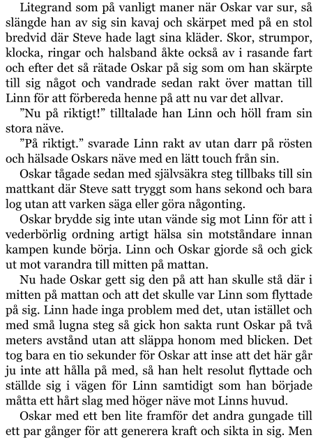 Litegrand som på vanligt maner när Oskar var sur, så slängde han av sig sin kavaj och skärpet med på en stol bredvid där Steve hade lagt sina kläder. Skor, strumpor, klocka, ringar och halsband åkte också av i rasande fart och efter det så rätade Oskar på sig som om han skärpte till sig något och vandrade sedan rakt över mattan till Linn för att förbereda henne på att nu var det allvar. ”Nu på riktigt!” tilltalade han Linn och höll fram sin stora näve. ”På riktigt.” svarade Linn rakt av utan darr på rösten och hälsade Oskars näve med en lätt touch från sin. Oskar tågade sedan med självsäkra steg tillbaks till sin mattkant där Steve satt tryggt som hans sekond och bara log utan att varken säga eller göra någonting. Oskar brydde sig inte utan vände sig mot Linn för att i vederbörlig ordning artigt hälsa sin motståndare innan kampen kunde börja. Linn och Oskar gjorde så och gick ut mot varandra till mitten på mattan. Nu hade Oskar gett sig den på att han skulle stå där i mitten på mattan och att det skulle var Linn som flyttade på sig. Linn hade inga problem med det, utan istället och med små lugna steg så gick hon sakta runt Oskar på två meters avstånd utan att släppa honom med blicken. Det tog bara en tio sekunder för Oskar att inse att det här går ju inte att hålla på med, så han helt resolut flyttade och ställde sig i vägen för Linn samtidigt som han började måtta ett hårt slag med höger näve mot Linns huvud. Oskar med ett ben lite framför det andra gungade till ett par gånger för att generera kraft och sikta in sig. Men