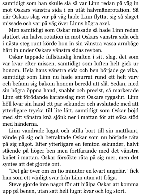 samtidigt som han skulle slå så var Linn redan på väg in mot Oskars vänstra sida i en utåt halvmånerotation. Så när Oskars slag var på väg hade Linn flyttat sig så slaget missade och var på väg över Linns högra axel. Men samtidigt som Oskar missade så hade Linn redan slutfört sin halva rotation in mot Oskars vänstra sida och i nästa steg runt körde hon in sin vänstra vassa armbåge hårt in under Oskars vänstra sidas revben. Oskar tappade fullständig kraften i sitt slag, det som var kvar efter missen, samtidigt som luften helt gick ur honom. Hela hans vänstra sida och ben började ge vika, samtidigt som Linn nu hade snurrat rund ett helt varv och befann sig bakom honom beredd att slå. Sedan, med sin högra öppna hand, snabbt och precist, så markerade Linn ett förödande karateslag mot Oskars ryggslut. Linn höll kvar sin hand ett par sekunder och avslutade med att ytterligare trycka till lite lätt, samtidigt som Oskar böjd med sitt vänstra knä sjönk ner i mattan för att söka stöd med händerna. Linn vandrade lugnt och stilla bort till sin mattkant, vände på sig och betraktade Oskar som nu började räta på sig något. Efter ytterligare en femton sekunder, halvt stående på höger ben men fortfarande med det vänstra knäet i mattan. Oskar försökte räta på sig mer, men det syntes att det gjorde ont. ”Det går över om en tio minuter en kvart ungefär.” fick han som ett vänligt svar från Linn utan att fråga. Steve gjorde inte något för att hjälpa Oskar att komma upp på benen, utan satt helt lugnt kvar och log stort.