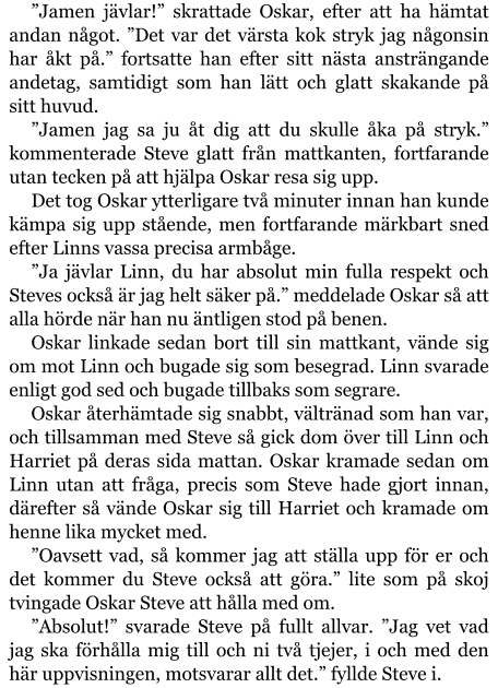 ”Jamen jävlar!” skrattade Oskar, efter att ha hämtat andan något. ”Det var det värsta kok stryk jag någonsin har åkt på.” fortsatte han efter sitt nästa ansträngande andetag, samtidigt som han lätt och glatt skakande på sitt huvud. ”Jamen jag sa ju åt dig att du skulle åka på stryk.” kommenterade Steve glatt från mattkanten, fortfarande utan tecken på att hjälpa Oskar resa sig upp. Det tog Oskar ytterligare två minuter innan han kunde kämpa sig upp stående, men fortfarande märkbart sned efter Linns vassa precisa armbåge. ”Ja jävlar Linn, du har absolut min fulla respekt och Steves också är jag helt säker på.” meddelade Oskar så att alla hörde när han nu äntligen stod på benen. Oskar linkade sedan bort till sin mattkant, vände sig om mot Linn och bugade sig som besegrad. Linn svarade enligt god sed och bugade tillbaks som segrare. Oskar återhämtade sig snabbt, vältränad som han var, och tillsamman med Steve så gick dom över till Linn och Harriet på deras sida mattan. Oskar kramade sedan om Linn utan att fråga, precis som Steve hade gjort innan, därefter så vände Oskar sig till Harriet och kramade om henne lika mycket med. ”Oavsett vad, så kommer jag att ställa upp för er och det kommer du Steve också att göra.” lite som på skoj tvingade Oskar Steve att hålla med om. ”Absolut!” svarade Steve på fullt allvar. ”Jag vet vad jag ska förhålla mig till och ni två tjejer, i och med den här uppvisningen, motsvarar allt det.” fyllde Steve i.