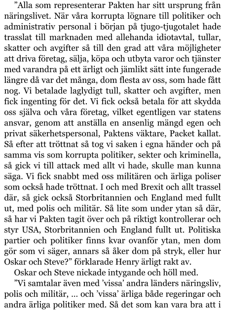 ”Alla som representerar Pakten har sitt ursprung från näringslivet. När våra korrupta lögnare till politiker och administrativ personal i början på tjugo-tjugotalet hade trasslat till marknaden med allehanda idiotavtal, tullar, skatter och avgifter så till den grad att våra möjligheter att driva företag, sälja, köpa och utbyta varor och tjänster med varandra på ett ärligt och jämlikt sätt inte fungerade längre då var det många, dom flesta av oss, som hade fått nog. Vi betalade laglydigt tull, skatter och avgifter, men fick ingenting för det. Vi fick också betala för att skydda oss själva och våra företag, vilket egentligen var statens ansvar, genom att anställa en ansenlig mängd egen och privat säkerhetspersonal, Paktens väktare, Packet kallat. Så efter att tröttnat så tog vi saken i egna händer och på samma vis som korrupta politiker, sekter och kriminella, så gick vi till attack med allt vi hade, skulle man kunna säga. Vi fick snabbt med oss militären och ärliga poliser som också hade tröttnat. I och med Brexit och allt trassel där, så gick också Storbritannien och England med fullt ut, med polis och militär. Så lite som under ytan så där, så har vi Pakten tagit över och på riktigt kontrollerar och styr USA, Storbritannien och England fullt ut. Politiska partier och politiker finns kvar ovanför ytan, men dom gör som vi säger, annars så åker dom på stryk, eller hur Oskar och Steve?” förklarade Henry ärligt rakt av. Oskar och Steve nickade intygande och höll med. ”Vi samtalar även med ’vissa’ andra länders näringsliv, polis och militär, … och ’vissa’ ärliga både regeringar och andra ärliga politiker med. Så det som kan vara bra att i