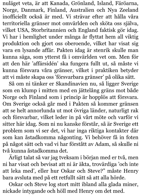 nuläget veta, är att Kanada, Grönland, Island, Färöarna, Norge, Danmark, Finland, Australien och Nya Zeeland inofficiellt också är med. Vi strävar efter att hålla våra territoriella gränser mot omvärlden och sköta oss själva, vilket USA, Storbritannien och England faktisk gör idag. Vi har i hemlighet under många år flyttat hem all viktig produktion och gjort oss oberoende, vilket har visat sig vara en lysande affär. Pakten idag är stenrik skulle man kunna säga, som ytterst få i omvärlden vet om. Men för att den här ’affärsidén’ ska fungera fullt ut, så måste vi kunna försvara våra gränser, vilket i praktiken betyder att vi måste skapa oss ’försvarbara gränser’ på olika sätt. Så om ni tänker er Skandinavien nu, så ligger Sverige som en klump i mitten med en jättelång gräns mot både Norge och Finland som i princip är hopplös att försvara. Om Sverige också går med i Pakten så kommer gränsen att se helt annorlunda ut mot övriga länder, naturligt rak och försvarbar, vilket leder in på vårt möte och varför vi sitter här idag. Som ni nu kanske förstår, så är Sverige ett problem som vi ser det, vi har inga riktiga kontakter där som kan åstadkomma någonting. Vi behöver få in foten på något sätt och vad vi har förstått av Adam, så skulle ni två kunna åstadkomma det. Ärligt talat så var jag tveksam i början med er två, men ni har visat och bevisat att ni är äkta, trovärdiga ’och inte att leka med’, eller hur Oskar och Steve?” måste Henry bara avsluta med på ett retfullt sätt så att alla hörde. Oskar och Steve log stort mitt ibland alla glada miner, nickade intygande och höll med Henry om det med.