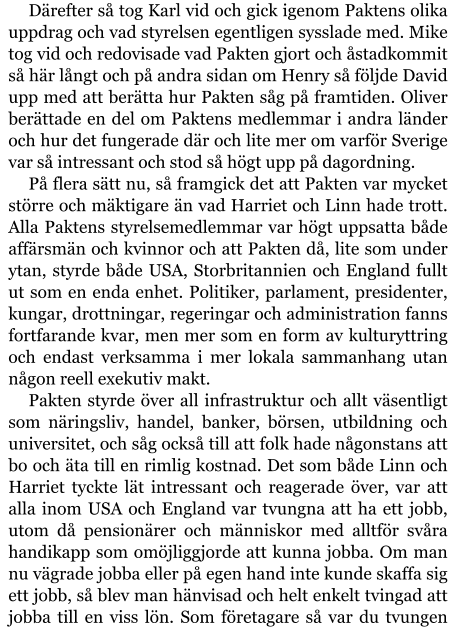 Därefter så tog Karl vid och gick igenom Paktens olika uppdrag och vad styrelsen egentligen sysslade med. Mike tog vid och redovisade vad Pakten gjort och åstadkommit så här långt och på andra sidan om Henry så följde David upp med att berätta hur Pakten såg på framtiden. Oliver berättade en del om Paktens medlemmar i andra länder och hur det fungerade där och lite mer om varför Sverige var så intressant och stod så högt upp på dagordning. På flera sätt nu, så framgick det att Pakten var mycket större och mäktigare än vad Harriet och Linn hade trott. Alla Paktens styrelsemedlemmar var högt uppsatta både affärsmän och kvinnor och att Pakten då, lite som under ytan, styrde både USA, Storbritannien och England fullt ut som en enda enhet. Politiker, parlament, presidenter, kungar, drottningar, regeringar och administration fanns fortfarande kvar, men mer som en form av kulturyttring och endast verksamma i mer lokala sammanhang utan någon reell exekutiv makt. Pakten styrde över all infrastruktur och allt väsentligt som näringsliv, handel, banker, börsen, utbildning och universitet, och såg också till att folk hade någonstans att bo och äta till en rimlig kostnad. Det som både Linn och Harriet tyckte lät intressant och reagerade över, var att alla inom USA och England var tvungna att ha ett jobb, utom då pensionärer och människor med alltför svåra handikapp som omöjliggjorde att kunna jobba. Om man nu vägrade jobba eller på egen hand inte kunde skaffa sig ett jobb, så blev man hänvisad och helt enkelt tvingad att jobba till en viss lön. Som företagare så var du tvungen