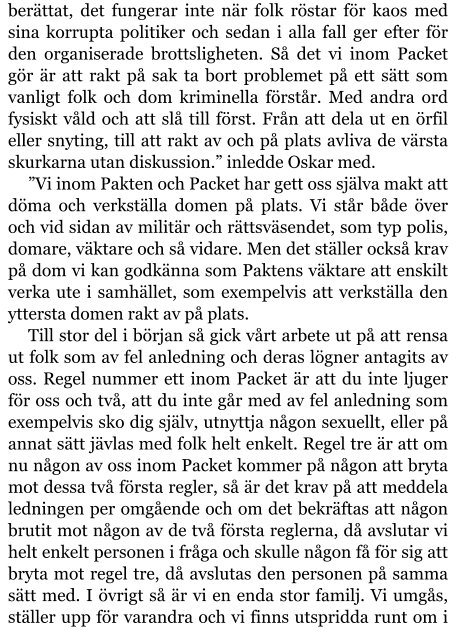 berättat, det fungerar inte när folk röstar för kaos med sina korrupta politiker och sedan i alla fall ger efter för den organiserade brottsligheten. Så det vi inom Packet gör är att rakt på sak ta bort problemet på ett sätt som vanligt folk och dom kriminella förstår. Med andra ord fysiskt våld och att slå till först. Från att dela ut en örfil eller snyting, till att rakt av och på plats avliva de värsta skurkarna utan diskussion.” inledde Oskar med. ”Vi inom Pakten och Packet har gett oss själva makt att döma och verkställa domen på plats. Vi står både över och vid sidan av militär och rättsväsendet, som typ polis, domare, väktare och så vidare. Men det ställer också krav på dom vi kan godkänna som Paktens väktare att enskilt verka ute i samhället, som exempelvis att verkställa den yttersta domen rakt av på plats. Till stor del i början så gick vårt arbete ut på att rensa ut folk som av fel anledning och deras lögner antagits av oss. Regel nummer ett inom Packet är att du inte ljuger för oss och två, att du inte går med av fel anledning som exempelvis sko dig själv, utnyttja någon sexuellt, eller på annat sätt jävlas med folk helt enkelt. Regel tre är att om nu någon av oss inom Packet kommer på någon att bryta mot dessa två första regler, så är det krav på att meddela ledningen per omgående och om det bekräftas att någon brutit mot någon av de två första reglerna, då avslutar vi helt enkelt personen i fråga och skulle någon få för sig att bryta mot regel tre, då avslutas den personen på samma sätt med. I övrigt så är vi en enda stor familj. Vi umgås, ställer upp för varandra och vi finns utspridda runt om i