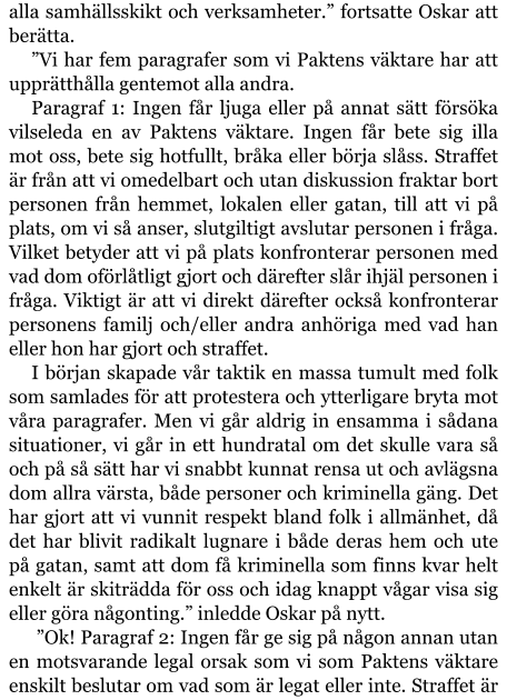 alla samhällsskikt och verksamheter.” fortsatte Oskar att berätta. ”Vi har fem paragrafer som vi Paktens väktare har att upprätthålla gentemot alla andra. Paragraf 1: Ingen får ljuga eller på annat sätt försöka vilseleda en av Paktens väktare. Ingen får bete sig illa mot oss, bete sig hotfullt, bråka eller börja slåss. Straffet är från att vi omedelbart och utan diskussion fraktar bort personen från hemmet, lokalen eller gatan, till att vi på plats, om vi så anser, slutgiltigt avslutar personen i fråga. Vilket betyder att vi på plats konfronterar personen med vad dom oförlåtligt gjort och därefter slår ihjäl personen i fråga. Viktigt är att vi direkt därefter också konfronterar personens familj och/eller andra anhöriga med vad han eller hon har gjort och straffet. I början skapade vår taktik en massa tumult med folk som samlades för att protestera och ytterligare bryta mot våra paragrafer. Men vi går aldrig in ensamma i sådana situationer, vi går in ett hundratal om det skulle vara så och på så sätt har vi snabbt kunnat rensa ut och avlägsna dom allra värsta, både personer och kriminella gäng. Det har gjort att vi vunnit respekt bland folk i allmänhet, då det har blivit radikalt lugnare i både deras hem och ute på gatan, samt att dom få kriminella som finns kvar helt enkelt är skiträdda för oss och idag knappt vågar visa sig eller göra någonting.” inledde Oskar på nytt.   ”Ok! Paragraf 2: Ingen får ge sig på någon annan utan en motsvarande legal orsak som vi som Paktens väktare enskilt beslutar om vad som är legat eller inte. Straffet är