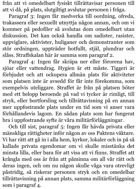 från att vi omedelbart fysiskt tillrättavisar personen till att vi då, på plats, slutgiltigt avslutar personen i fråga. Paragraf 3: Ingen får medverka till oordning, ofreda, trakassera eller sexuellt utnyttja någon annan, och om vi kommer på pedofiler så avslutas dom omedelbart utan diskussion. Det kan också handla om sadister, rasister, uppviglare, aktivister, huliganer och demonstranter som stör ordningen, uppträder hotfullt, stjäl, plundrar och slåss. Straffskalan här är samma som paragraf 2. Paragraf 4: Ingen får skräpa ner eller förorena hav, sjöar eller vattendrag. Hygien är ett måste. Tiggeri är förbjudet och att ockupera allmän plats för aktiviteter som platsen inte är avsedd för får inte förekomma, som exempelvis uteliggare. Straffet är från på platsen böter med ett belopp beroende på vad vi tycker är rimligt, till stryk, eller bortforsling och tillrättavisning på en annan mer uppfostrande plats under en tid som vi anser vara förhållandevis lagom. En sådan plats som har fungerat bra i uppfostrande syfte är våra militärförläggningar. Och till sist, paragraf 5: Ingen får hävda privata eller mänskliga rättigheter inför någon av oss Paktens väktare. Vi har rätt att gå in i alla hem, kyrkor, lokaler och in på så kallade privata egendomar om vi skulle misstänka det minsta lilla, eller bara för att visa att vi finns. Straffet att krångla med oss är från att påminna om all vår rätt och deras ingen, och om nu någon skulle våga vara otrevligt påstridig, så riskerar personen stryk och en omedelbar tillrättavisning på annan plats, samma militärförläggning som i paragraf 4.