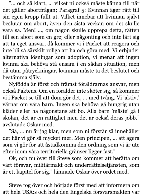 ”… och så klart, … vilket ni också måste känna till när det gäller abortfrågan; Paragraf 5: Kvinnan äger rätt till sin egen kropp fullt ut. Vilket innebär att kvinnan självt beslutar om abort, även den sista veckan om det skulle vara så. Men! …, om någon skulle upprepa detta, rätten till sen abort som en grej eller någonting och inte lärt sig att ta eget ansvar, då kommer vi i Packet att reagera och inte bli så särskilt roliga att ha och göra med. Vi erbjuder alternativa lösningar som adoption, vi menar att ingen kvinna ska behöva stå ensam i en sådan situation, men då utan påtryckningar, kvinnan måste ta det beslutet och bestämma själv. Nyfödda är först och främst föräldrarnas ansvar, men också Paktens. Om en förälder inte sköter sig, så kommer vi i Packet se till att dom gör det, … med tvång. Vi ’aktivt’ värnar om våra barn. Ingen ska behöva gå hungrig utan kläder eller ha någonstans att bo. Alla barn ’måste’ gå i skolan, det är en rättighet men det är också deras jobb.” avslutade Oskar med.  ”Så, … nu är jag klar, men som ni förstår så innehåller det här vi gör så mycket mer. Men principen, … att agera som vi gör för att åstadkomma den ordning som vi är ute efter inom våra territoriella gränser ligger fast.” Ok, och nu över till Steve som kommer att berätta om vårt försvar, militärmakt och underrättelsetjänsten, som är ett kapitel för sig.” lämnade Oskar över ordet med.  Steve tog över och började först med att informera om att hela USA:s och hela den Engelska försvarsmakten var