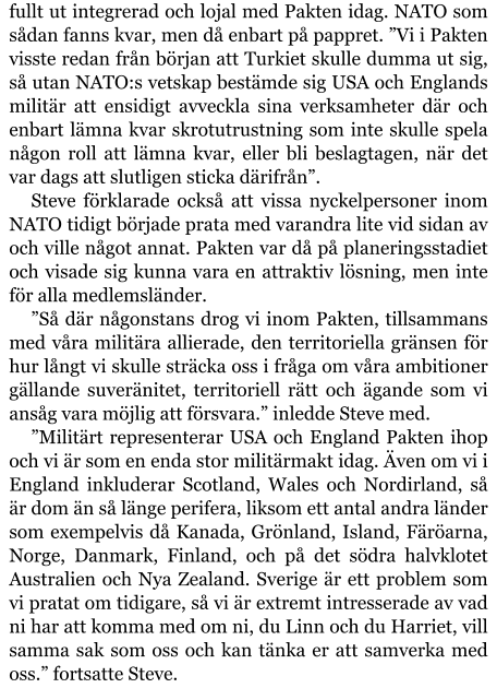 fullt ut integrerad och lojal med Pakten idag. NATO som sådan fanns kvar, men då enbart på pappret. ”Vi i Pakten visste redan från början att Turkiet skulle dumma ut sig, så utan NATO:s vetskap bestämde sig USA och Englands militär att ensidigt avveckla sina verksamheter där och enbart lämna kvar skrotutrustning som inte skulle spela någon roll att lämna kvar, eller bli beslagtagen, när det var dags att slutligen sticka därifrån”. Steve förklarade också att vissa nyckelpersoner inom NATO tidigt började prata med varandra lite vid sidan av och ville något annat. Pakten var då på planeringsstadiet och visade sig kunna vara en attraktiv lösning, men inte för alla medlemsländer. ”Så där någonstans drog vi inom Pakten, tillsammans med våra militära allierade, den territoriella gränsen för hur långt vi skulle sträcka oss i fråga om våra ambitioner gällande suveränitet, territoriell rätt och ägande som vi ansåg vara möjlig att försvara.” inledde Steve med. ”Militärt representerar USA och England Pakten ihop och vi är som en enda stor militärmakt idag. Även om vi i England inkluderar Scotland, Wales och Nordirland, så är dom än så länge perifera, liksom ett antal andra länder som exempelvis då Kanada, Grönland, Island, Färöarna, Norge, Danmark, Finland, och på det södra halvklotet Australien och Nya Zealand. Sverige är ett problem som vi pratat om tidigare, så vi är extremt intresserade av vad ni har att komma med om ni, du Linn och du Harriet, vill samma sak som oss och kan tänka er att samverka med oss.” fortsatte Steve.