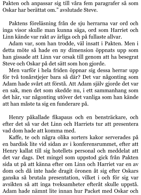 Pakten och anpassar sig till våra fem paragrafer så som Oskar har berättat om.” avslutade Steve.  Paktens föreläsning från de sju herrarna var ord och inga visor skulle man kunna säga, ord som Harriet och Linn kände var rakt av ärliga och på fullaste allvar. Adam var, som han trodde, väl insatt i Pakten. Men i detta möte så hade en ny dimension öppnats upp som han gissade att Linn var orsak till genom att ha besegrat Steve och Oskar på det sätt som hon gjorde. Men varför i hela friden öppnar sig dessa herrar upp för två tonårstjejer bara så där? Det var någonting som Adam hade svårt att förstå. Att Adam själv gjorde det var en sak, men det som skedde nu, i ett sammanhang som det här, var någonting utöver det vanliga som han kände att han måste ta sig en funderare på.  Henry påkallade fikapaus och en bensträckare, och efter det så var det Linn och Harriets tur att presentera vad dom hade att komma med. Kaffe, te och några olika sorters kakor serverades på en bardisk lite vid sidan av i konferensrummet, efter att Henry kallat till sig hotellets personal och meddelat att det var dags. Det mingel som uppstod gick från Pakten sida ut på att känna efter om Linn och Harriet var en av dom och då inte hade dragit öronen åt sig efter Oskars ganska så brutala presentation, vilket i och för sig var avsikten så att inga tveksamheter efteråt skulle uppstå. Adam hade nämnt lite innan hur Packet med Oskar och