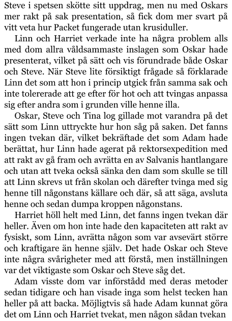 Steve i spetsen skötte sitt uppdrag, men nu med Oskars mer rakt på sak presentation, så fick dom mer svart på vitt veta hur Packet fungerade utan krusiduller. Linn och Harriet verkade inte ha några problem alls med dom allra våldsammaste inslagen som Oskar hade presenterat, vilket på sätt och vis förundrade både Oskar och Steve. När Steve lite försiktigt frågade så förklarade Linn det som att hon i princip utgick från samma sak och inte tolererade att ge efter för hot och att tvingas anpassa sig efter andra som i grunden ville henne illa. Oskar, Steve och Tina log gillade mot varandra på det sätt som Linn uttryckte hur hon såg på saken. Det fanns ingen tvekan där, vilket bekräftade det som Adam hade berättat, hur Linn hade agerat på rektorsexpedition med att rakt av gå fram och avrätta en av Salvanis hantlangare och utan att tveka också sänka den dam som skulle se till att Linn skrevs ut från skolan och därefter tvinga med sig henne till någonstans källare och där, så att säga, avsluta henne och sedan dumpa kroppen någonstans. Harriet höll helt med Linn, det fanns ingen tvekan där heller. Även om hon inte hade den kapaciteten att rakt av fysiskt, som Linn, avrätta någon som var avsevärt större och kraftigare än henne själv. Det hade Oskar och Steve inte några svårigheter med att förstå, men inställningen var det viktigaste som Oskar och Steve såg det. Adam visste dom var införstådd med deras metoder sedan tidigare och han visade inga som helst tecken han heller på att backa. Möjligtvis så hade Adam kunnat göra det om Linn och Harriet tvekat, men någon sådan tvekan