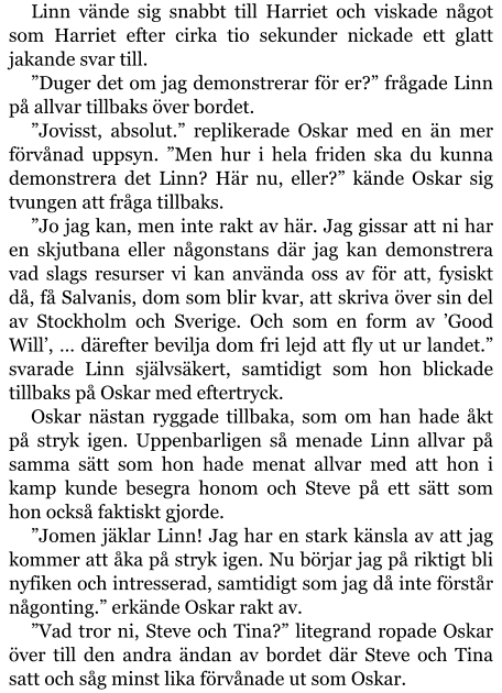 Linn vände sig snabbt till Harriet och viskade något som Harriet efter cirka tio sekunder nickade ett glatt jakande svar till. ”Duger det om jag demonstrerar för er?” frågade Linn på allvar tillbaks över bordet. ”Jovisst, absolut.” replikerade Oskar med en än mer förvånad uppsyn. ”Men hur i hela friden ska du kunna demonstrera det Linn? Här nu, eller?” kände Oskar sig tvungen att fråga tillbaks. ”Jo jag kan, men inte rakt av här. Jag gissar att ni har en skjutbana eller någonstans där jag kan demonstrera vad slags resurser vi kan använda oss av för att, fysiskt då, få Salvanis, dom som blir kvar, att skriva över sin del av Stockholm och Sverige. Och som en form av ’Good Will’, … därefter bevilja dom fri lejd att fly ut ur landet.” svarade Linn självsäkert, samtidigt som hon blickade tillbaks på Oskar med eftertryck. Oskar nästan ryggade tillbaka, som om han hade åkt på stryk igen. Uppenbarligen så menade Linn allvar på samma sätt som hon hade menat allvar med att hon i kamp kunde besegra honom och Steve på ett sätt som hon också faktiskt gjorde. ”Jomen jäklar Linn! Jag har en stark känsla av att jag kommer att åka på stryk igen. Nu börjar jag på riktigt bli nyfiken och intresserad, samtidigt som jag då inte förstår någonting.” erkände Oskar rakt av. ”Vad tror ni, Steve och Tina?” litegrand ropade Oskar över till den andra ändan av bordet där Steve och Tina satt och såg minst lika förvånade ut som Oskar.