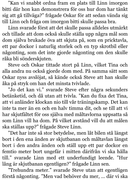 ”Kan vi snabbt ordna fram en plats till Linn imorgon bitti där hon kan demonstrera för oss hur dom har tänkt sig att gå tillväga?” frågade Oskar för att sedan vända sig till Linn och fråga om imorgon bitti skulle passa bra. Linn svarade först att det skulle passa alldeles utmärkt och tillade att dom också skulle ställa upp några mål som dom själva brukade öva att skjuta på, som en pricktavla, ett par dockor i naturlig storlek och en typ skrotbil eller någonting, som det inte gjorde någonting om den skulle råka bli sönderskjuten. Steve och Oskar tittade stort på Linn, vilket Tina och alla andra nu också gjorde dom med. På samma sätt som Oskar nyss avslöjat, så kände också Steve att han skulle åka på stryk om han det minsta tvivlade. ”Jo det kan vi.” svarade Steve efter några sekunders betänketid, och då utan att tvivla. ”Kan du fixa det Tina, att vi anländer klockan nio till vår träningskamp. Det kan inte ta mer än en och en halv timma dit, och se till att vi har skjutfältet för oss själva med måltavlorna uppsatta så som Linn vill ha dom. På vilket avstånd vill du att målen ska ställas upp?” frågade Steve Linn. ”Det har inte så stor betydelse, men låt bilen stå längst bort i den ena änden av skjutbanan och måltavlan längst bort i den andra änden och ställ upp ett par dockor en femtio meter bort ungefär i mitten därifrån vi ska hålla till.” svarade Linn med ett underfundigt leende. ”Hur lång är skjutbanan egentligen?” frågade Linn sen. ”Trehundra meter.” svarade Steve utan att egentligen förstå någonting. ”Men vad behöver du mer, … där vi ska