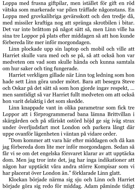 Loppa med frusna giftpilar, men istället för gift en röd vätska som markerade var pilen träffade någonstans. En Loppa med grovkalibriga gevärsskott och den tredje då, med missiler kraftiga nog att spränga skrotbilen i bitar. Det var inte bråttom på något sätt så, men Linn ville ha sina tre Loppor på plats efter middagen så att hon kunde förbereda lite mer inför morgondagen. Linn plockade upp sin laptop och mobil och ville att Harriet skulle vara med och se på, så att också hon var medveten om vad som skulle hända och kunna samtala om hur saker och ting fungerade. Harriet verkligen gillade när Linn tog ledning som hon hade sett Linn göra under mötet. Bara att besegra Steve och Oskar på det sätt så som hon gjorde ingav respekt, … men samtidigt så var Harriet fullt medveten om att också hon varit delaktig i det som skedde. Linn knappade vant in olika parametrar som fick tre Loppor att i förprogrammerad bana lämna Brittvillan i skärgården och på sfäriskt ostörd höjd ge sig iväg strax under överljudsfart mot London och parkera långt där uppe ovanför lägenheten i väntan på vidare order. ”Dom kommer att vara här efter middagen och då kan jag förbereda dom lite mer inför morgondagen. Sedan så får vi se om det engelska försvaret klarar av att upptäcka dom. Men jag tror inte det, jag har inga indikationer att någon har upptäckt våra andra större Kompisar som vi har placerat över London än.” förklarade Linn glatt. Klockan började närma sig sju och Linn och Harriet började göra sig redo för middag. Adam påminde tidigt