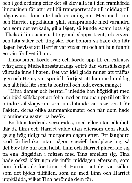 och i god ordning efter det så klev alla in i den framkörda limousinen för att i stil bli transporterade till middag till någonstans dom inte hade en aning om. Men med Linn och Harriet uppklädda, glatt småpratande med varandra och som det verkade, gilla läget, så kunde Adam luta sig tillbaks i limousinen, lite grand släppa taget, observera och låta saker och ting ske. För honom så hade den här dagen bevisat att Harriet var vuxen nu och att hon funnit en vän för livet i Linn. Limousinen körde iväg och körde upp till en exklusiv tvåstjärnig Michelinrestaurangs entré där värdsällskapet väntade inne i baren. Det var idel glada miner att träffas igen och Henry var speciellt förtjust att han med middag och allt fick lite som ta kontroll och leda evenemanget. ”Mina damer och herrar.” inledde han högtidligt med och bjöd sällskapet att följa med en trappa upp till ett lite mindre sällskapsrum som uteslutande var reserverat för Pakten, deras olika sammankomster och när dom hade prominenta gäster på besök. En liten fördrink serverades, med eller utan alkohol, där då Linn och Harriet valde utan eftersom dom skulle ge sig iväg tidigt på morgonen dagen efter. Ett långbord stod färdigdukat utan någon speciell bordplacering, så det blev lite hur som helst. Linn och Harriet placerade sig på ena långsidan i mitten med Tina emellan sig. Tina hade också klätt upp sig inför middagen eftersom, som hon förklarade för Linn och Harriet, att det var sällan som det bjöds tillfällen, som nu med Linn och Harriet uppklädda, vilket Tina berömde dem för.