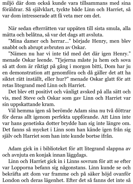 miljö där dom också kunde vara tillsammans med sina föräldrar. Så självklart, tyckte både Linn och Harriet, så var dom intresserade att få veta mer om det.  När sedan efterrätten var uppäten till sista smula, alla mätta och belåtna, så var det dags att avsluta. ”Mina damer och herrar…” började Henry, men blev snabbt och abrupt avbruten av Oskar. ”Nämen nu har vi inte tid med det där igen Henry.” menade Oskar leende. ”Tjejerna måste ju hem och sova så att dom är riktigt på gång i morgon bitti, Dom har ju en demonstration att genomföra och då gäller det att ha siktet rätt inställt, eller hur?” menade Oskar glatt för att retas litegrand med Linn och Harriet. Det blev ett positivt och vänligt avsked på alla sätt och vis, med Steve och Oskar som gav Linn och Harriet var sin uppskattande kram. Väl hemma igen så berömde Adam sina nu två döttrar för deras allt igenom perfekta uppförande. Att Linn inte var hans genetiska dotter brydde han sig inte längre om. Det fanns så mycket i Linn som han kände igen från sig själv och Harriet som han inte kunde bortse ifrån.  Adam gick in i biblioteket för att litegrand slappna av och avnjuta en konjak innan läggdags. Linn och Harriet gick in i Linns sovrum för att se efter var Lopporna befann sig någonstans. Linn kunde se och bekräfta att dom var framme och på säker höjd ovanför London och deras lägenhet. Efter det så fanns det inte så