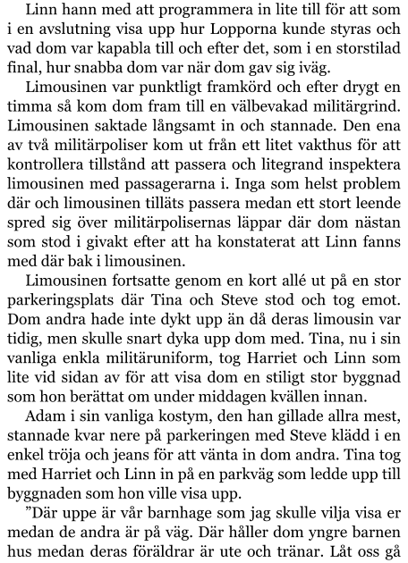 Linn hann med att programmera in lite till för att som i en avslutning visa upp hur Lopporna kunde styras och vad dom var kapabla till och efter det, som i en storstilad final, hur snabba dom var när dom gav sig iväg. Limousinen var punktligt framkörd och efter drygt en timma så kom dom fram till en välbevakad militärgrind. Limousinen saktade långsamt in och stannade. Den ena av två militärpoliser kom ut från ett litet vakthus för att kontrollera tillstånd att passera och litegrand inspektera limousinen med passagerarna i. Inga som helst problem där och limousinen tilläts passera medan ett stort leende spred sig över militärpolisernas läppar där dom nästan som stod i givakt efter att ha konstaterat att Linn fanns med där bak i limousinen. Limousinen fortsatte genom en kort allé ut på en stor parkeringsplats där Tina och Steve stod och tog emot. Dom andra hade inte dykt upp än då deras limousin var tidig, men skulle snart dyka upp dom med. Tina, nu i sin vanliga enkla militäruniform, tog Harriet och Linn som lite vid sidan av för att visa dom en stiligt stor byggnad som hon berättat om under middagen kvällen innan. Adam i sin vanliga kostym, den han gillade allra mest, stannade kvar nere på parkeringen med Steve klädd i en enkel tröja och jeans för att vänta in dom andra. Tina tog med Harriet och Linn in på en parkväg som ledde upp till byggnaden som hon ville visa upp. ”Där uppe är vår barnhage som jag skulle vilja visa er medan de andra är på väg. Där håller dom yngre barnen hus medan deras föräldrar är ute och tränar. Låt oss gå