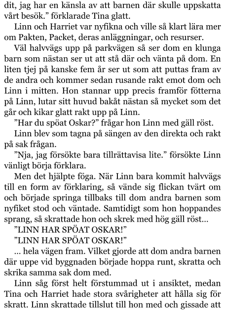 dit, jag har en känsla av att barnen där skulle uppskatta vårt besök.” förklarade Tina glatt. Linn och Harriet var nyfikna och ville så klart lära mer om Pakten, Packet, deras anläggningar, och resurser. Väl halvvägs upp på parkvägen så ser dom en klunga barn som nästan ser ut att stå där och vänta på dom. En liten tjej på kanske fem år ser ut som att puttas fram av de andra och kommer sedan rusande rakt emot dom och Linn i mitten. Hon stannar upp precis framför fötterna på Linn, lutar sitt huvud bakåt nästan så mycket som det går och kikar glatt rakt upp på Linn. ”Har du spöat Oskar?” frågar hon Linn med gäll röst. Linn blev som tagna på sängen av den direkta och rakt på sak frågan. ”Nja, jag försökte bara tillrättavisa lite.” försökte Linn vänligt börja förklara. Men det hjälpte föga. När Linn bara kommit halvvägs till en form av förklaring, så vände sig flickan tvärt om och började springa tillbaks till dom andra barnen som nyfiket stod och väntade. Samtidigt som hon hoppandes sprang, så skrattade hon och skrek med hög gäll röst… ”LINN HAR SPÖAT OSKAR!” ”LINN HAR SPÖAT OSKAR!” … hela vägen fram. Vilket gjorde att dom andra barnen där uppe vid byggnaden började hoppa runt, skratta och skrika samma sak dom med. Linn såg först helt förstummad ut i ansiktet, medan Tina och Harriet hade stora svårigheter att hålla sig för skratt. Linn skrattade tillslut till hon med och gissade att