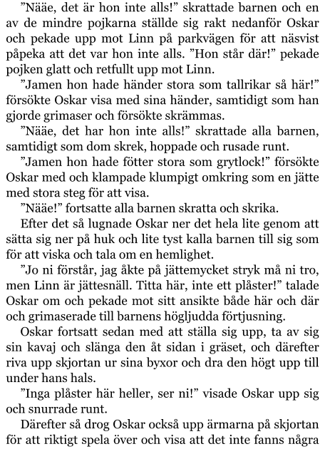 ”Nääe, det är hon inte alls!” skrattade barnen och en av de mindre pojkarna ställde sig rakt nedanför Oskar och pekade upp mot Linn på parkvägen för att näsvist påpeka att det var hon inte alls. ”Hon står där!” pekade pojken glatt och retfullt upp mot Linn. ”Jamen hon hade händer stora som tallrikar så här!” försökte Oskar visa med sina händer, samtidigt som han gjorde grimaser och försökte skrämmas. ”Nääe, det har hon inte alls!” skrattade alla barnen, samtidigt som dom skrek, hoppade och rusade runt. ”Jamen hon hade fötter stora som grytlock!” försökte Oskar med och klampade klumpigt omkring som en jätte med stora steg för att visa. ”Nääe!” fortsatte alla barnen skratta och skrika. Efter det så lugnade Oskar ner det hela lite genom att sätta sig ner på huk och lite tyst kalla barnen till sig som för att viska och tala om en hemlighet. ”Jo ni förstår, jag åkte på jättemycket stryk må ni tro, men Linn är jättesnäll. Titta här, inte ett plåster!” talade Oskar om och pekade mot sitt ansikte både här och där och grimaserade till barnens högljudda förtjusning. Oskar fortsatt sedan med att ställa sig upp, ta av sig sin kavaj och slänga den åt sidan i gräset, och därefter riva upp skjortan ur sina byxor och dra den högt upp till under hans hals. ”Inga plåster här heller, ser ni!” visade Oskar upp sig och snurrade runt. Därefter så drog Oskar också upp ärmarna på skjortan för att riktigt spela över och visa att det inte fanns några