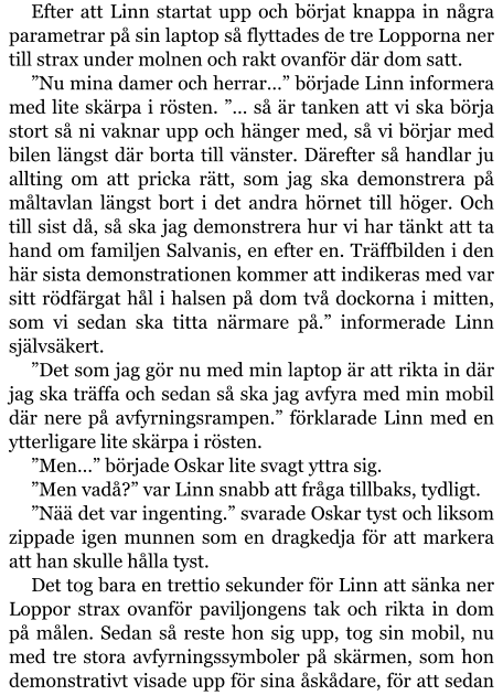 Efter att Linn startat upp och börjat knappa in några parametrar på sin laptop så flyttades de tre Lopporna ner till strax under molnen och rakt ovanför där dom satt. ”Nu mina damer och herrar…” började Linn informera med lite skärpa i rösten. ”… så är tanken att vi ska börja stort så ni vaknar upp och hänger med, så vi börjar med bilen längst där borta till vänster. Därefter så handlar ju allting om att pricka rätt, som jag ska demonstrera på måltavlan längst bort i det andra hörnet till höger. Och till sist då, så ska jag demonstrera hur vi har tänkt att ta hand om familjen Salvanis, en efter en. Träffbilden i den här sista demonstrationen kommer att indikeras med var sitt rödfärgat hål i halsen på dom två dockorna i mitten, som vi sedan ska titta närmare på.” informerade Linn självsäkert. ”Det som jag gör nu med min laptop är att rikta in där jag ska träffa och sedan så ska jag avfyra med min mobil där nere på avfyrningsrampen.” förklarade Linn med en ytterligare lite skärpa i rösten. ”Men…” började Oskar lite svagt yttra sig. ”Men vadå?” var Linn snabb att fråga tillbaks, tydligt. ”Nää det var ingenting.” svarade Oskar tyst och liksom zippade igen munnen som en dragkedja för att markera att han skulle hålla tyst. Det tog bara en trettio sekunder för Linn att sänka ner Loppor strax ovanför paviljongens tak och rikta in dom på målen. Sedan så reste hon sig upp, tog sin mobil, nu med tre stora avfyrningssymboler på skärmen, som hon demonstrativt visade upp för sina åskådare, för att sedan