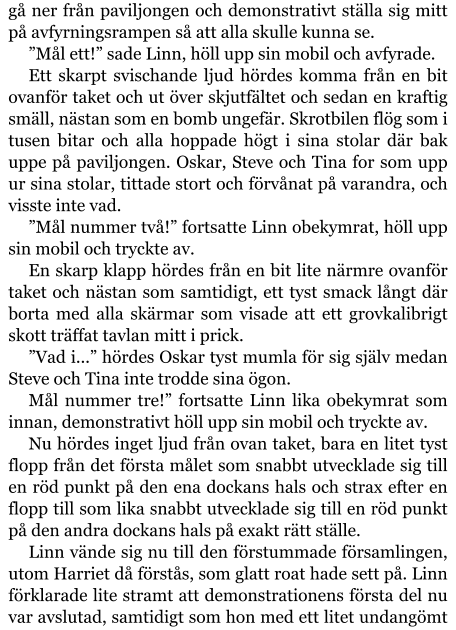 gå ner från paviljongen och demonstrativt ställa sig mitt på avfyrningsrampen så att alla skulle kunna se. ”Mål ett!” sade Linn, höll upp sin mobil och avfyrade. Ett skarpt svischande ljud hördes komma från en bit ovanför taket och ut över skjutfältet och sedan en kraftig smäll, nästan som en bomb ungefär. Skrotbilen flög som i tusen bitar och alla hoppade högt i sina stolar där bak uppe på paviljongen. Oskar, Steve och Tina for som upp ur sina stolar, tittade stort och förvånat på varandra, och visste inte vad. ”Mål nummer två!” fortsatte Linn obekymrat, höll upp sin mobil och tryckte av. En skarp klapp hördes från en bit lite närmre ovanför taket och nästan som samtidigt, ett tyst smack långt där borta med alla skärmar som visade att ett grovkalibrigt skott träffat tavlan mitt i prick. ”Vad i...” hördes Oskar tyst mumla för sig själv medan Steve och Tina inte trodde sina ögon. Mål nummer tre!” fortsatte Linn lika obekymrat som innan, demonstrativt höll upp sin mobil och tryckte av. Nu hördes inget ljud från ovan taket, bara en litet tyst flopp från det första målet som snabbt utvecklade sig till en röd punkt på den ena dockans hals och strax efter en flopp till som lika snabbt utvecklade sig till en röd punkt på den andra dockans hals på exakt rätt ställe. Linn vände sig nu till den förstummade församlingen, utom Harriet då förstås, som glatt roat hade sett på. Linn förklarade lite stramt att demonstrationens första del nu var avslutad, samtidigt som hon med ett litet undangömt