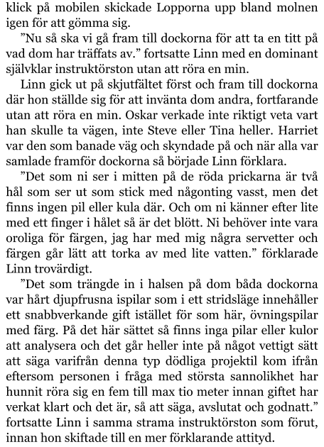 klick på mobilen skickade Lopporna upp bland molnen igen för att gömma sig. ”Nu så ska vi gå fram till dockorna för att ta en titt på vad dom har träffats av.” fortsatte Linn med en dominant självklar instruktörston utan att röra en min. Linn gick ut på skjutfältet först och fram till dockorna där hon ställde sig för att invänta dom andra, fortfarande utan att röra en min. Oskar verkade inte riktigt veta vart han skulle ta vägen, inte Steve eller Tina heller. Harriet var den som banade väg och skyndade på och när alla var samlade framför dockorna så började Linn förklara. ”Det som ni ser i mitten på de röda prickarna är två hål som ser ut som stick med någonting vasst, men det finns ingen pil eller kula där. Och om ni känner efter lite med ett finger i hålet så är det blött. Ni behöver inte vara oroliga för färgen, jag har med mig några servetter och färgen går lätt att torka av med lite vatten.” förklarade Linn trovärdigt. ”Det som trängde in i halsen på dom båda dockorna var hårt djupfrusna ispilar som i ett stridsläge innehåller ett snabbverkande gift istället för som här, övningspilar med färg. På det här sättet så finns inga pilar eller kulor att analysera och det går heller inte på något vettigt sätt att säga varifrån denna typ dödliga projektil kom ifrån eftersom personen i fråga med största sannolikhet har hunnit röra sig en fem till max tio meter innan giftet har verkat klart och det är, så att säga, avslutat och godnatt.” fortsatte Linn i samma strama instruktörston som förut, innan hon skiftade till en mer förklarande attityd.