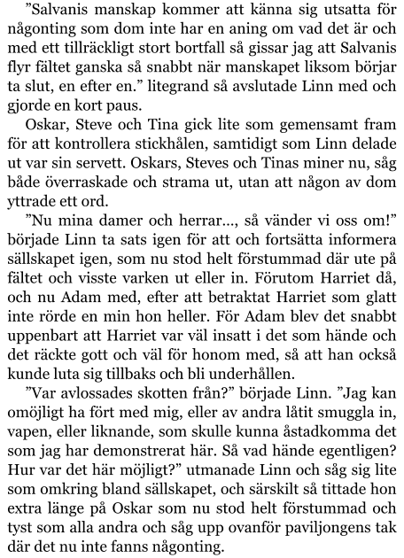 ”Salvanis manskap kommer att känna sig utsatta för någonting som dom inte har en aning om vad det är och med ett tillräckligt stort bortfall så gissar jag att Salvanis flyr fältet ganska så snabbt när manskapet liksom börjar ta slut, en efter en.” litegrand så avslutade Linn med och gjorde en kort paus. Oskar, Steve och Tina gick lite som gemensamt fram för att kontrollera stickhålen, samtidigt som Linn delade ut var sin servett. Oskars, Steves och Tinas miner nu, såg både överraskade och strama ut, utan att någon av dom yttrade ett ord. ”Nu mina damer och herrar…, så vänder vi oss om!” började Linn ta sats igen för att och fortsätta informera sällskapet igen, som nu stod helt förstummad där ute på fältet och visste varken ut eller in. Förutom Harriet då, och nu Adam med, efter att betraktat Harriet som glatt inte rörde en min hon heller. För Adam blev det snabbt uppenbart att Harriet var väl insatt i det som hände och det räckte gott och väl för honom med, så att han också kunde luta sig tillbaks och bli underhållen.  ”Var avlossades skotten från?” började Linn. ”Jag kan omöjligt ha fört med mig, eller av andra låtit smuggla in, vapen, eller liknande, som skulle kunna åstadkomma det som jag har demonstrerat här. Så vad hände egentligen? Hur var det här möjligt?” utmanade Linn och såg sig lite som omkring bland sällskapet, och särskilt så tittade hon extra länge på Oskar som nu stod helt förstummad och tyst som alla andra och såg upp ovanför paviljongens tak där det nu inte fanns någonting.