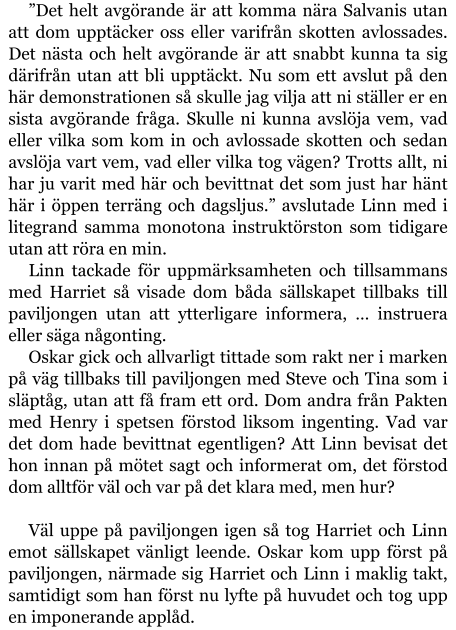 ”Det helt avgörande är att komma nära Salvanis utan att dom upptäcker oss eller varifrån skotten avlossades. Det nästa och helt avgörande är att snabbt kunna ta sig därifrån utan att bli upptäckt. Nu som ett avslut på den här demonstrationen så skulle jag vilja att ni ställer er en sista avgörande fråga. Skulle ni kunna avslöja vem, vad eller vilka som kom in och avlossade skotten och sedan avslöja vart vem, vad eller vilka tog vägen? Trotts allt, ni har ju varit med här och bevittnat det som just har hänt här i öppen terräng och dagsljus.” avslutade Linn med i litegrand samma monotona instruktörston som tidigare utan att röra en min. Linn tackade för uppmärksamheten och tillsammans med Harriet så visade dom båda sällskapet tillbaks till paviljongen utan att ytterligare informera, … instruera eller säga någonting. Oskar gick och allvarligt tittade som rakt ner i marken på väg tillbaks till paviljongen med Steve och Tina som i släptåg, utan att få fram ett ord. Dom andra från Pakten med Henry i spetsen förstod liksom ingenting. Vad var det dom hade bevittnat egentligen? Att Linn bevisat det hon innan på mötet sagt och informerat om, det förstod dom alltför väl och var på det klara med, men hur?  Väl uppe på paviljongen igen så tog Harriet och Linn emot sällskapet vänligt leende. Oskar kom upp först på paviljongen, närmade sig Harriet och Linn i maklig takt, samtidigt som han först nu lyfte på huvudet och tog upp en imponerande applåd.