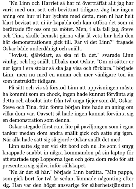 ”Nu Linn och Harriet så har ni överträffat allt jag har varit med om, sett och bevittnat tidigare. Jag har ingen aning om hur ni har lyckats med detta, men ni har helt klart bevisat att ni är kapabla och kan utföra det som ni berättade för oss om på mötet. Men, i alla fall jag, Steve och Tina, skulle hemskt gärna vilja få veta hur hela den här demonstrationen gick till. Får vi det Linn?” frågade Oskar både underdånigt och snällt. ”Jovisst, självklart, så ska ni få det.” svarade Linn vänligt och log snällt tillbaks mot Oskar. ”Om ni sätter er ner igen i era stolar så ska jag visa och förklara.” började Linn, men nu med en annan och mer vänligare ton än som instruktör tidigare. På sätt och vis så förstod Linn att uppvisningen måste ha kommit som en chock, ingen hade kunnat förvänta sig detta och absolut inte från två unga tjejer som då, Oskar, Steve och Tina, från första början inte hade en aning om vilka dom var. Oavsett så hade ingen kunnat förvänta sig en demonstration som denna. Oskar stegade först runt lite på paviljongen som i egna tankar medan dom andra snällt gick och satte sig igen. När alla hade satt sig så gjorde Oskar snällt det med. Linn satte sig ner vid sitt bord och nu lite som i smyg knappade snabbt in några kommandon på sin laptop för att startade upp Lopporna igen och göra dom redo för att presentera sig själva inför sällskapet. ”Nu är det så här.” började Linn berätta. ”Min pappa, som gick bort för två år sedan, lämnade någonting efter sig. Han var den högst ansvarige för säkerhetstjänsten i