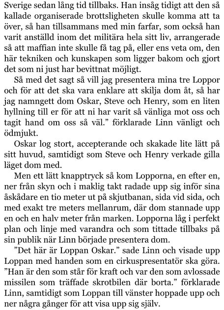 Sverige sedan lång tid tillbaks. Han insåg tidigt att den så kallade organiserade brottsligheten skulle komma att ta över, så han tillsammans med min farfar, som också han varit anställd inom det militära hela sitt liv, arrangerade så att maffian inte skulle få tag på, eller ens veta om, den här tekniken och kunskapen som ligger bakom och gjort det som ni just har bevittnat möjligt. Så med det sagt så vill jag presentera mina tre Loppor och för att det ska vara enklare att skilja dom åt, så har jag namngett dom Oskar, Steve och Henry, som en liten hyllning till er för att ni har varit så vänliga mot oss och tagit hand om oss så väl.” förklarade Linn vänligt och ödmjukt. Oskar log stort, accepterande och skakade lite lätt på sitt huvud, samtidigt som Steve och Henry verkade gilla läget dom med. Men ett lätt knapptryck så kom Lopporna, en efter en, ner från skyn och i maklig takt radade upp sig inför sina åskådare en tio meter ut på skjutbanan, sida vid sida, och med exakt tre meters mellanrum, där dom stannade upp en och en halv meter från marken. Lopporna låg i perfekt plan och linje med varandra och som tittade tillbaks på sin publik när Linn började presentera dom. ”Det här är Loppan Oskar.” sade Linn och visade upp Loppan med handen som en cirkuspresentatör ska göra. ”Han är den som står för kraft och var den som avlossade missilen som träffade skrotbilen där borta.” förklarade Linn, samtidigt som Loppan till vänster hoppade upp och ner några gånger för att visa upp sig själv.