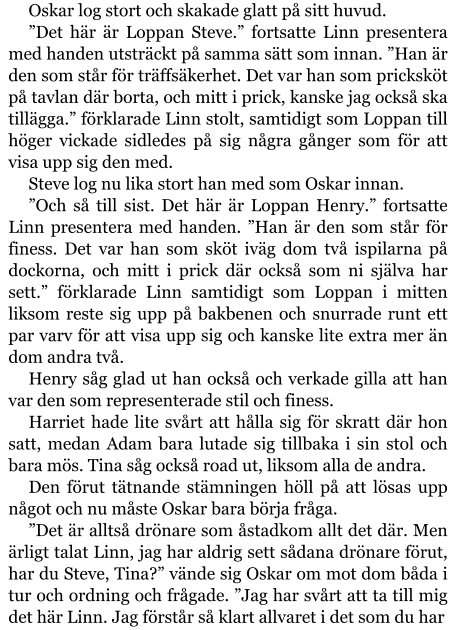 Oskar log stort och skakade glatt på sitt huvud. ”Det här är Loppan Steve.” fortsatte Linn presentera med handen utsträckt på samma sätt som innan. ”Han är den som står för träffsäkerhet. Det var han som pricksköt på tavlan där borta, och mitt i prick, kanske jag också ska tillägga.” förklarade Linn stolt, samtidigt som Loppan till höger vickade sidledes på sig några gånger som för att visa upp sig den med. Steve log nu lika stort han med som Oskar innan. ”Och så till sist. Det här är Loppan Henry.” fortsatte Linn presentera med handen. ”Han är den som står för finess. Det var han som sköt iväg dom två ispilarna på dockorna, och mitt i prick där också som ni själva har sett.” förklarade Linn samtidigt som Loppan i mitten liksom reste sig upp på bakbenen och snurrade runt ett par varv för att visa upp sig och kanske lite extra mer än dom andra två. Henry såg glad ut han också och verkade gilla att han var den som representerade stil och finess. Harriet hade lite svårt att hålla sig för skratt där hon satt, medan Adam bara lutade sig tillbaka i sin stol och bara mös. Tina såg också road ut, liksom alla de andra. Den förut tätnande stämningen höll på att lösas upp något och nu måste Oskar bara börja fråga. ”Det är alltså drönare som åstadkom allt det där. Men ärligt talat Linn, jag har aldrig sett sådana drönare förut, har du Steve, Tina?” vände sig Oskar om mot dom båda i tur och ordning och frågade. ”Jag har svårt att ta till mig det här Linn. Jag förstår så klart allvaret i det som du har