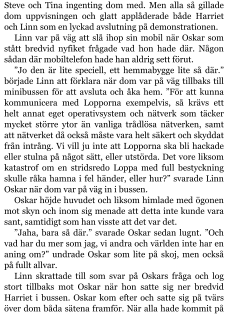 Steve och Tina ingenting dom med. Men alla så gillade dom uppvisningen och glatt applåderade både Harriet och Linn som en lyckad avslutning på demonstrationen. Linn var på väg att slå ihop sin mobil när Oskar som stått bredvid nyfiket frågade vad hon hade där. Någon sådan där mobiltelefon hade han aldrig sett förut. ”Jo den är lite speciell, ett hemmabygge lite så där.” började Linn att förklara när dom var på väg tillbaks till minibussen för att avsluta och åka hem. ”För att kunna kommunicera med Lopporna exempelvis, så krävs ett helt annat eget operativsystem och nätverk som täcker mycket större ytor än vanliga trådlösa nätverken, samt att nätverket då också måste vara helt säkert och skyddat från intrång. Vi vill ju inte att Lopporna ska bli hackade eller stulna på något sätt, eller utstörda. Det vore liksom katastrof om en stridsredo Loppa med full bestyckning skulle råka hamna i fel händer, eller hur?” svarade Linn Oskar när dom var på väg in i bussen. Oskar höjde huvudet och liksom himlade med ögonen mot skyn och inom sig menade att detta inte kunde vara sant, samtidigt som han visste att det var det. ”Jaha, bara så där.” svarade Oskar sedan lugnt. ”Och vad har du mer som jag, vi andra och världen inte har en aning om?” undrade Oskar som lite på skoj, men också på fullt allvar. Linn skrattade till som svar på Oskars fråga och log stort tillbaks mot Oskar när hon satte sig ner bredvid Harriet i bussen. Oskar kom efter och satte sig på tvärs över dom båda sätena framför. När alla hade kommit på