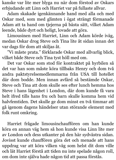 kanske var lite mer blyga nu när dom förstod av Oskars erbjudande att Linn och Harriet var på fullaste allvar. Adam skakade igenkännande hand med alla och med Oskar med, som med glimten i ögat strängt förmanade Adam att ta hand om tjejerna på bästa sätt, vilket Adam leende, både dyrt och heligt, lovade att göra. Limousinen med Harriet, Linn och Adam körde iväg, medan Oskar drog Steve och Tina lite åt sidan innan det var dags för dom att skiljas åt. ”Vi måste prata.” förklarade Oskar med allvarlig blick, vilket både Steve och Tina tyst höll med om. Det var Oskar som stod för kontraktet på hyrbilen så det var han som måste köra tillbaks Henry och dom två andra paktstyrelsemedlemmarna från USA till hotellet där dom bodde. Men innan avfärd så bestämde Oskar, Steve och Tina att dom skulle ses efter lunch hemma hos Steve i hans lägenhet i London, där dom kunde få vara helt ifred tills hans fru och barn skulle komma hem vid halvfemtiden. Det skulle ge dom minst en två timmar att gå igenom dagens händelser utan störande element med folk runt omkring.  Harriet frågade limousinchauffören om han kunde köra en annan väg hem så hon kunde visa Linn lite mer av London och dess utkanter på den här sydvästra sidan. Jovisst kunde chauffören göra det och menade att hans uppdrag var att köra vilken väg som helst dit dom ville och lät Harriet förstå att tiden nu inte spelade någon roll, om dom inte själva hade någon tid att passa förstås.