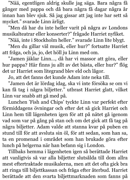 ”Nää, egentligen aldrig skulle jag säga. Bara några få gånger med pappa och då bara några få dagar några år innan han blev sjuk. Så jag gissar att jag inte har sett så mycket.” svarade Linn ärligt. ”Men då har du inte heller varit på några av Londons musikalteatrar eller konserter?” frågade Harriet nyfiket. ”Nää, inte i Stockholm heller.” svarade Linn lite blygt. ”Men du gillar väl musik, eller hur?” fortsatte Harriet att fråga, och ja, jo, det höll ju Linn med om. ”Jamen jäklar Linn…, då har vi massor att göra, eller hur pappa? Här finns ju allt av det bästa, eller hur?” flög det ur Harriet som litegrand blev eld och lågor. Jo, att det fanns det kunde Adam inte neka till. ”Jamen det är lördag idag, ska vi inte försöka se om vi kan få tag i några biljetter.” utbrast Harriet glatt, vilket Linn var snabb att gå med på. Lunchen ’Fish and Chips’ tyckte Linn var perfekt efter förmiddagens övningar och efter det så gick Harriet och Linn hem till lägenheten igen för att på nätet gå igenom vad som var på gång på stan och om det gick att få tag på några biljetter. Adam valde att stanna kvar på puben en stund till för att avsluta sin öl, för att sedan, som han sa, ta en promenad i området som han brukade göra efter lunch på helgerna när han befann sig i London. Tillbaks hemma i lägenheten igen så berättade Harriet att vanligtvis så var alla biljetter slutsålda till dom allra mest eftertraktade musikalerna, men att det ofta gick bra att ringa till biljettkassan och fråga efter återbud. Harriet berättade att den svarta biljettmarknaden som fanns på