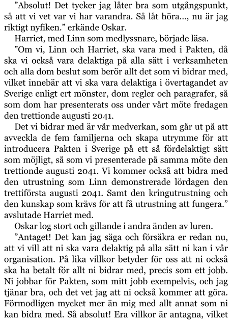 ”Absolut! Det tycker jag låter bra som utgångspunkt, så att vi vet var vi har varandra. Så låt höra…, nu är jag riktigt nyfiken.” erkände Oskar. Harriet, med Linn som medlyssnare, började läsa. ”Om vi, Linn och Harriet, ska vara med i Pakten, då ska vi också vara delaktiga på alla sätt i verksamheten och alla dom beslut som berör allt det som vi bidrar med, vilket innebär att vi ska vara delaktiga i övertagandet av Sverige enligt ert mönster, dom regler och paragrafer, så som dom har presenterats oss under vårt möte fredagen den trettionde augusti 2041. Det vi bidrar med är vår medverkan, som går ut på att avveckla de fem familjerna och skapa utrymme för att introducera Pakten i Sverige på ett så fördelaktigt sätt som möjligt, så som vi presenterade på samma möte den trettionde augusti 2041. Vi kommer också att bidra med den utrustning som Linn demonstrerade lördagen den trettiförsta augusti 2041. Samt den kringutrustning och den kunskap som krävs för att få utrustning att fungera.” avslutade Harriet med. Oskar log stort och gillande i andra änden av luren. ”Antaget! Det kan jag säga och försäkra er redan nu, att vi vill att ni ska vara delaktig på alla sätt ni kan i vår organisation. På lika villkor betyder för oss att ni också ska ha betalt för allt ni bidrar med, precis som ett jobb. Ni jobbar för Pakten, som mitt jobb exempelvis, och jag tjänar bra, och det vet jag att ni också kommer att göra. Förmodligen mycket mer än mig med allt annat som ni kan bidra med. Så absolut! Era villkor är antagna, vilket