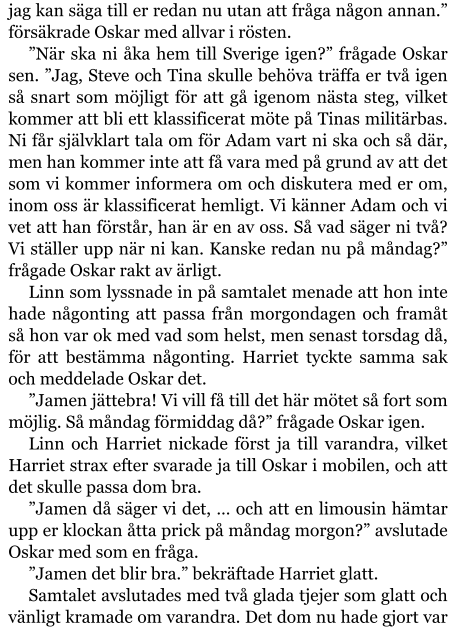 jag kan säga till er redan nu utan att fråga någon annan.” försäkrade Oskar med allvar i rösten. ”När ska ni åka hem till Sverige igen?” frågade Oskar sen. ”Jag, Steve och Tina skulle behöva träffa er två igen så snart som möjligt för att gå igenom nästa steg, vilket kommer att bli ett klassificerat möte på Tinas militärbas. Ni får självklart tala om för Adam vart ni ska och så där, men han kommer inte att få vara med på grund av att det som vi kommer informera om och diskutera med er om, inom oss är klassificerat hemligt. Vi känner Adam och vi vet att han förstår, han är en av oss. Så vad säger ni två? Vi ställer upp när ni kan. Kanske redan nu på måndag?” frågade Oskar rakt av ärligt. Linn som lyssnade in på samtalet menade att hon inte hade någonting att passa från morgondagen och framåt så hon var ok med vad som helst, men senast torsdag då, för att bestämma någonting. Harriet tyckte samma sak och meddelade Oskar det. ”Jamen jättebra! Vi vill få till det här mötet så fort som möjlig. Så måndag förmiddag då?” frågade Oskar igen. Linn och Harriet nickade först ja till varandra, vilket Harriet strax efter svarade ja till Oskar i mobilen, och att det skulle passa dom bra. ”Jamen då säger vi det, … och att en limousin hämtar upp er klockan åtta prick på måndag morgon?” avslutade Oskar med som en fråga. ”Jamen det blir bra.” bekräftade Harriet glatt. Samtalet avslutades med två glada tjejer som glatt och vänligt kramade om varandra. Det dom nu hade gjort var