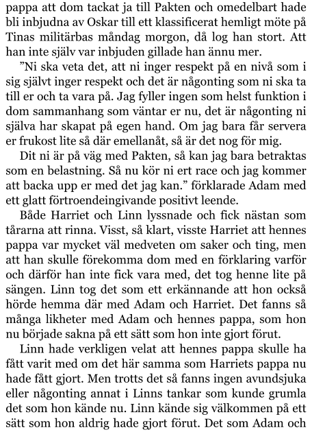 pappa att dom tackat ja till Pakten och omedelbart hade bli inbjudna av Oskar till ett klassificerat hemligt möte på Tinas militärbas måndag morgon, då log han stort. Att han inte själv var inbjuden gillade han ännu mer. ”Ni ska veta det, att ni inger respekt på en nivå som i sig självt inger respekt och det är någonting som ni ska ta till er och ta vara på. Jag fyller ingen som helst funktion i dom sammanhang som väntar er nu, det är någonting ni själva har skapat på egen hand. Om jag bara får servera er frukost lite så där emellanåt, så är det nog för mig. Dit ni är på väg med Pakten, så kan jag bara betraktas som en belastning. Så nu kör ni ert race och jag kommer att backa upp er med det jag kan.” förklarade Adam med ett glatt förtroendeingivande positivt leende. Både Harriet och Linn lyssnade och fick nästan som tårarna att rinna. Visst, så klart, visste Harriet att hennes pappa var mycket väl medveten om saker och ting, men att han skulle förekomma dom med en förklaring varför och därför han inte fick vara med, det tog henne lite på sängen. Linn tog det som ett erkännande att hon också hörde hemma där med Adam och Harriet. Det fanns så många likheter med Adam och hennes pappa, som hon nu började sakna på ett sätt som hon inte gjort förut. Linn hade verkligen velat att hennes pappa skulle ha fått varit med om det här samma som Harriets pappa nu hade fått gjort. Men trotts det så fanns ingen avundsjuka eller någonting annat i Linns tankar som kunde grumla det som hon kände nu. Linn kände sig välkommen på ett sätt som hon aldrig hade gjort förut. Det som Adam och