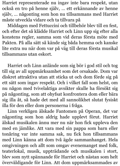 Harriet representerade nu ingav inte bara respekt, utan också en tro på henne själv, … ett erkännande av henne själv, … någonting som hon nu tillsammans med Harriet måste utveckla vidare och ta tillvara på Middagen med Fettuccini och tillbehör blev till en fest, och efter det så klädde Harriet och Linn upp sig efter alla konstens regler, samma som vid deras första möte med Pakten. På alla sätt så kände sig båda hemma och kanske lite extra nu när dom var på väg till deras första musikal tillsammans utan eskort.  Harriet och Linn anlände som sig bör i god stil och tog till sig av all uppmärksamhet som det orsakade. Dom var diskret attraktiva utan att sticka ut och dom förde sig på ett sätt som ingav respekt. Och i vilket fall som helst, om nu någon med tvivelaktiga avsikter skulle ha försökt sig på någonting, som att ohyfsat konfrontera dom eller bära sig illa åt, så hade det med all sannolikhet slutat fysiskt illa för den eller dom personerna i fråga. Linn verkligen älskade Fantomen på Operan, det var någonting som hon aldrig hade upplevt förut. Harriet älskad musikalen ännu mer nu när hon fick uppleva den med en jämlike. Att vara med sin pappa som barn eller tonåring var inte samma sak, nu fick hon tillsammans med Linn känna att dom två ägde sammanhanget. Hela omgivningen och allt som omgav evenemanget med folk, teaterlokal, musik, uppträdande och musikalen i stort, blev som nytt spännande för Harriet och nästan som helt överväldigande för Linn. Att dom uppmärksammades av