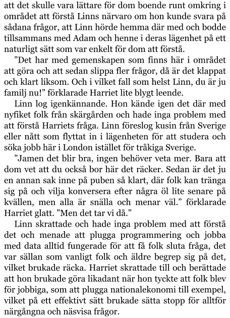 att det skulle vara lättare för dom boende runt omkring i området att förstå Linns närvaro om hon kunde svara på sådana frågor, att Linn hörde hemma där med och bodde tillsammans med Adam och henne i deras lägenhet på ett naturligt sätt som var enkelt för dom att förstå. ”Det har med gemenskapen som finns här i området att göra och att sedan slippa fler frågor, då är det klappat och klart liksom. Och i vilket fall som helst Linn, du är ju familj nu!” förklarade Harriet lite blygt leende. Linn log igenkännande. Hon kände igen det där med nyfiket folk från skärgården och hade inga problem med att förstå Harriets fråga. Linn föreslog kusin från Sverige eller nått som flyttat in i lägenheten för att studera och söka jobb här i London istället för tråkiga Sverige. ”Jamen det blir bra, ingen behöver veta mer. Bara att dom vet att du också bor här det räcker. Sedan är det ju en annan sak inne på puben så klart, där folk kan tränga sig på och vilja konversera efter några öl lite senare på kvällen, men alla är snälla och menar väl.” förklarade Harriet glatt. ”Men det tar vi då.” Linn skrattade och hade inga problem med att förstå det och menade att plugga programmering och jobba med data alltid fungerade för att få folk sluta fråga, det var sällan som vanligt folk och äldre begrep sig på det, vilket brukade räcka. Harriet skrattade till och berättade att hon brukade göra likadant när hon tyckte att folk blev för jobbiga, som att plugga nationalekonomi till exempel, vilket på ett effektivt sätt brukade sätta stopp för alltför närgångna och näsvisa frågor.