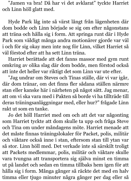 ”Jamen va bra! Då har vi det avklarat” tyckte Harriet och Linn höll glatt med.  Hyde Park låg inte så värst långt från lägenheten där dom bodde och Linn började se sig om efter någonstans att träna och hålla sig i form. Att springa runt där i Hyde Park som väldigt många andra motionärer gjorde var väl i och för sig okay men inte nog för Linn, vilket Harriet så väl förstod efter att ha sett Linn träna. Harriet berättade att det fanns massor med gym runt omkring av olika slag där dom bodde, men förstod också att inte det heller var riktigt det som Linn var ute efter. ”Jag undrar om Steves och Tinas ställe, där vi var igår, där dom tränar, om det finns fler sådana ställen närmre stan eller kanske här i närheten på något sätt. Jag menar, att om vi ska vara med i Pakten så borde vi ha tillträde till deras träningsanläggningar med, eller hur?” frågade Linn rakt ut som en tanke. Jo det höll Harriet med om och att det var någonting som Harriet tyckte att dom skulle ta upp och fråga Steve och Tina om under måndagens möte. Harriet menade att det måste finnas träningslokaler för Packet, polis, militär och väktare också inne i stan, eftersom stan till ytan var så stor. Linn höll med. Det verkade inte så särskilt troligt att Packets medlemmar, polis, militär och väktare skulle vara tvungna att transportera sig själva minst en timma ut på landet och sedan en timma tillbaks hem igen för att hålla sig i form. Många gånger så räckte det med en halv timma eller tjugo minuter några gånger per dag eller så