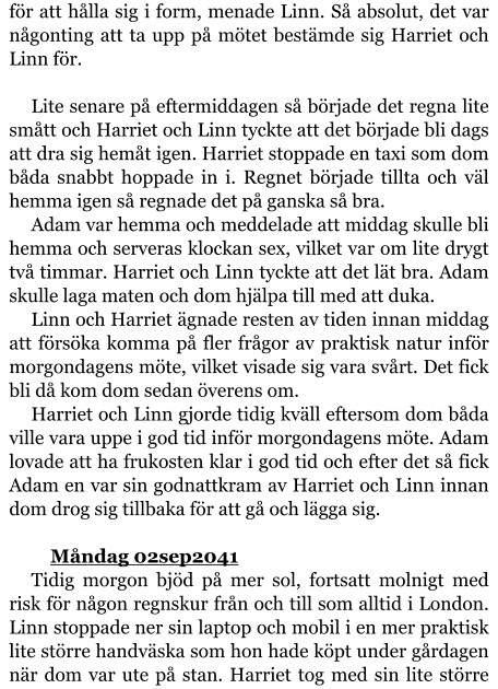 för att hålla sig i form, menade Linn. Så absolut, det var någonting att ta upp på mötet bestämde sig Harriet och Linn för.  Lite senare på eftermiddagen så började det regna lite smått och Harriet och Linn tyckte att det började bli dags att dra sig hemåt igen. Harriet stoppade en taxi som dom båda snabbt hoppade in i. Regnet började tillta och väl hemma igen så regnade det på ganska så bra. Adam var hemma och meddelade att middag skulle bli hemma och serveras klockan sex, vilket var om lite drygt två timmar. Harriet och Linn tyckte att det lät bra. Adam skulle laga maten och dom hjälpa till med att duka. Linn och Harriet ägnade resten av tiden innan middag att försöka komma på fler frågor av praktisk natur inför morgondagens möte, vilket visade sig vara svårt. Det fick bli då kom dom sedan överens om. Harriet och Linn gjorde tidig kväll eftersom dom båda ville vara uppe i god tid inför morgondagens möte. Adam lovade att ha frukosten klar i god tid och efter det så fick Adam en var sin godnattkram av Harriet och Linn innan dom drog sig tillbaka för att gå och lägga sig.  	Måndag 02sep2041 Tidig morgon bjöd på mer sol, fortsatt molnigt med risk för någon regnskur från och till som alltid i London. Linn stoppade ner sin laptop och mobil i en mer praktisk lite större handväska som hon hade köpt under gårdagen när dom var ute på stan. Harriet tog med sin lite större