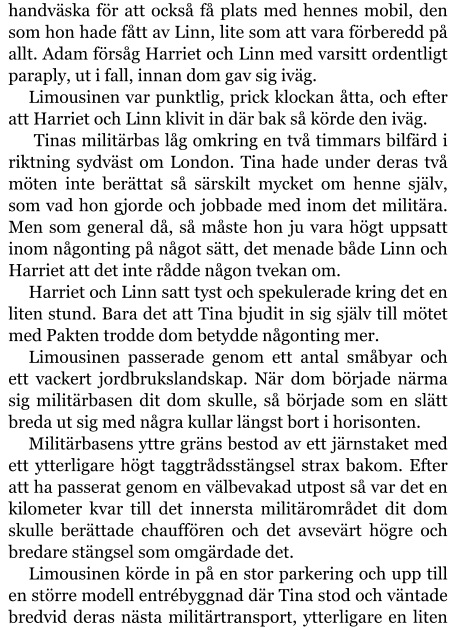 handväska för att också få plats med hennes mobil, den som hon hade fått av Linn, lite som att vara förberedd på allt. Adam försåg Harriet och Linn med varsitt ordentligt paraply, ut i fall, innan dom gav sig iväg. Limousinen var punktlig, prick klockan åtta, och efter att Harriet och Linn klivit in där bak så körde den iväg.  Tinas militärbas låg omkring en två timmars bilfärd i riktning sydväst om London. Tina hade under deras två möten inte berättat så särskilt mycket om henne själv, som vad hon gjorde och jobbade med inom det militära. Men som general då, så måste hon ju vara högt uppsatt inom någonting på något sätt, det menade både Linn och Harriet att det inte rådde någon tvekan om. Harriet och Linn satt tyst och spekulerade kring det en liten stund. Bara det att Tina bjudit in sig själv till mötet med Pakten trodde dom betydde någonting mer. Limousinen passerade genom ett antal småbyar och ett vackert jordbrukslandskap. När dom började närma sig militärbasen dit dom skulle, så började som en slätt breda ut sig med några kullar längst bort i horisonten. Militärbasens yttre gräns bestod av ett järnstaket med ett ytterligare högt taggtrådsstängsel strax bakom. Efter att ha passerat genom en välbevakad utpost så var det en kilometer kvar till det innersta militärområdet dit dom skulle berättade chauffören och det avsevärt högre och bredare stängsel som omgärdade det. Limousinen körde in på en stor parkering och upp till en större modell entrébyggnad där Tina stod och väntade bredvid deras nästa militärtransport, ytterligare en liten