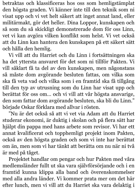 betraktas och klassificeras hos oss som hemligstämplat den högsta graden. Vi känner inte till den teknik som ni visat upp och vi vet helt säkert att inget annat land, eller militärmakt, gör det heller. Dina Loppor, kunskapen och så som du så skickligt demonstrerade dom för oss Linn, vet vi kan avgöra vilken konflikt som helst. Vi vet också att du Linn kan hantera den kunskapen på ett säkert sätt och hålla den hemlig. Vi vill att du Harriet och du Linn i fortsättningen ska ha det yttersta ansvaret för det som ni tillför Pakten. Vi vill såklart få ta del av den kunskapen, men någonstans så måste dom avgörande besluten fattas, om vilka som ska få veta vad och vilka som i en framtid ska få tillgång till den typ av utrusning som du Linn har visat upp och berättat för oss om… och vi vill att vår högsta ansvarige, den som fattar dom avgörande besluten, ska bli du Linn.” började Oskar förklara med allvar i rösten. ”Nu är det också så att vi vet via Adam att du Harriet studerar ekonomi, är duktig i skolan och på flera sätt har hjälpt din pappa med hans arbete som revisor. Vi har ett annat kvalificerat och topphemligt projekt inom Pakten, också av den högsta graden och som vi inte har berättat om än, men som vi har tänkt att berätta om nu när ni två är med på tåget. Projektet handlar om pengar och hur Pakten med våra medlemsländer fullt ut ska vara självförsörjande och i en framtid kunna klippa alla band och överenskommelser med alla andra länder. Vi kommer prata mer om det här efter lunch, men vi vill att du Harriet ska vara delaktig i