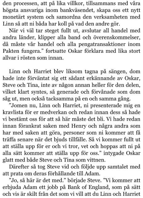 den processen, att på lika villkor, tillsammans med våra högsta ansvariga inom bankväsendet, skapa oss ett nytt monetärt system och samordna den verksamheten med Linn så att ni båda har koll på vad den andre gör. När vi väl tar steget fullt ut, avslutar all handel med andra länder, klipper alla band och överenskommelser, då måste vår handel och alla pengatransaktioner inom Pakten fungera.” fortsatte Oskar förklara med lika stort allvar i rösten som innan.  Linn och Harriet blev liksom tagna på sängen, dom hade inte förväntat sig ett sådant erkännande av Oskar, Steve och Tina, inte av någon annan heller för den delen, vilket klart syntes, så generade och förvånade som dom såg ut, men också tacksamma på en och samma gång. ”Jomen nu, Linn och Harriet, ni presenterade mig en kravlista för er medverkan och redan innan dess så hade vi bestämt oss för att så här måste det bli. Vi hade redan innan förankrat saken med Henry och några andra som har med saken att göra, personer som ni kommer att få träffa senare när det bjuds tillfälle. Så vi kommer fullt ut att ställa upp för er och vi tror, vet och hoppas att ni på alla sätt kommer att ställa upp för oss.” intygade Oskar glatt med både Steve och Tina som vittnen. Därefter så tog Steve vid och följde upp samtalet med att prata om deras förhållande till Adam. ”Jo, så här är det med.” började Steve. ”Vi kommer att erbjuda Adam ett jobb på Bank of England, som på sätt och vis är skilt från det som vi vill att du Linn och Harriet