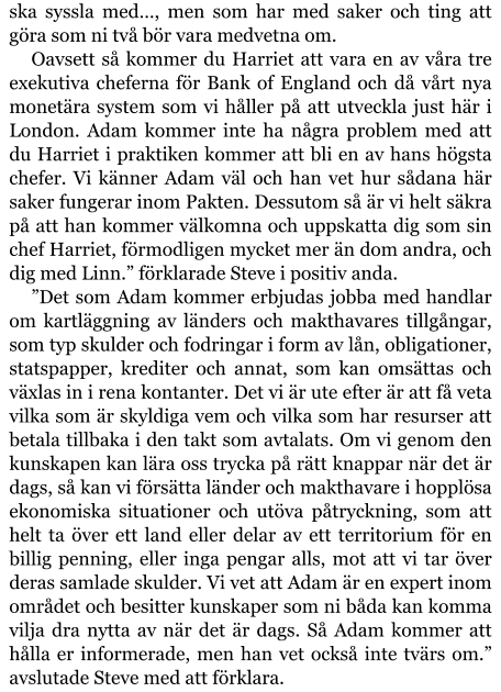 ska syssla med…, men som har med saker och ting att göra som ni två bör vara medvetna om. Oavsett så kommer du Harriet att vara en av våra tre exekutiva cheferna för Bank of England och då vårt nya monetära system som vi håller på att utveckla just här i London. Adam kommer inte ha några problem med att du Harriet i praktiken kommer att bli en av hans högsta chefer. Vi känner Adam väl och han vet hur sådana här saker fungerar inom Pakten. Dessutom så är vi helt säkra på att han kommer välkomna och uppskatta dig som sin chef Harriet, förmodligen mycket mer än dom andra, och dig med Linn.” förklarade Steve i positiv anda. ”Det som Adam kommer erbjudas jobba med handlar om kartläggning av länders och makthavares tillgångar, som typ skulder och fodringar i form av lån, obligationer, statspapper, krediter och annat, som kan omsättas och växlas in i rena kontanter. Det vi är ute efter är att få veta vilka som är skyldiga vem och vilka som har resurser att betala tillbaka i den takt som avtalats. Om vi genom den kunskapen kan lära oss trycka på rätt knappar när det är dags, så kan vi försätta länder och makthavare i hopplösa ekonomiska situationer och utöva påtryckning, som att helt ta över ett land eller delar av ett territorium för en billig penning, eller inga pengar alls, mot att vi tar över deras samlade skulder. Vi vet att Adam är en expert inom området och besitter kunskaper som ni båda kan komma vilja dra nytta av när det är dags. Så Adam kommer att hålla er informerade, men han vet också inte tvärs om.” avslutade Steve med att förklara.