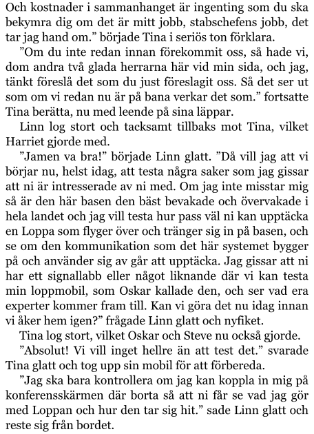 Och kostnader i sammanhanget är ingenting som du ska bekymra dig om det är mitt jobb, stabschefens jobb, det tar jag hand om.” började Tina i seriös ton förklara. ”Om du inte redan innan förekommit oss, så hade vi, dom andra två glada herrarna här vid min sida, och jag, tänkt föreslå det som du just föreslagit oss. Så det ser ut som om vi redan nu är på bana verkar det som.” fortsatte Tina berätta, nu med leende på sina läppar. Linn log stort och tacksamt tillbaks mot Tina, vilket Harriet gjorde med. ”Jamen va bra!” började Linn glatt. ”Då vill jag att vi börjar nu, helst idag, att testa några saker som jag gissar att ni är intresserade av ni med. Om jag inte misstar mig så är den här basen den bäst bevakade och övervakade i hela landet och jag vill testa hur pass väl ni kan upptäcka en Loppa som flyger över och tränger sig in på basen, och se om den kommunikation som det här systemet bygger på och använder sig av går att upptäcka. Jag gissar att ni har ett signallabb eller något liknande där vi kan testa min loppmobil, som Oskar kallade den, och ser vad era experter kommer fram till. Kan vi göra det nu idag innan vi åker hem igen?” frågade Linn glatt och nyfiket. Tina log stort, vilket Oskar och Steve nu också gjorde. ”Absolut! Vi vill inget hellre än att test det.” svarade Tina glatt och tog upp sin mobil för att förbereda. ”Jag ska bara kontrollera om jag kan koppla in mig på konferensskärmen där borta så att ni får se vad jag gör med Loppan och hur den tar sig hit.” sade Linn glatt och reste sig från bordet.